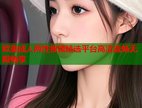 欧美成人两性视频精选平台高清流畅无限畅享
