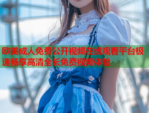 欧美成人免费公开视频在线观看平台极速畅享高清全长免费视频体验