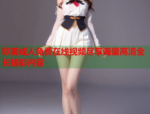 欧美成人免费在线视频尽享海量高清全长精彩内容