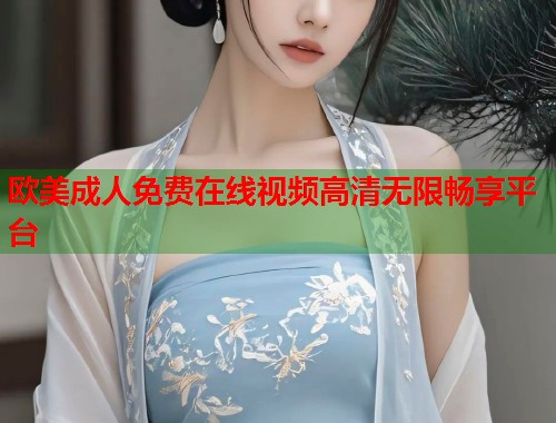 欧美成人免费在线视频高清无限畅享平台
