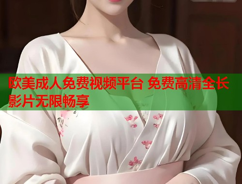 欧美成人免费视频平台 免费高清全长影片无限畅享
