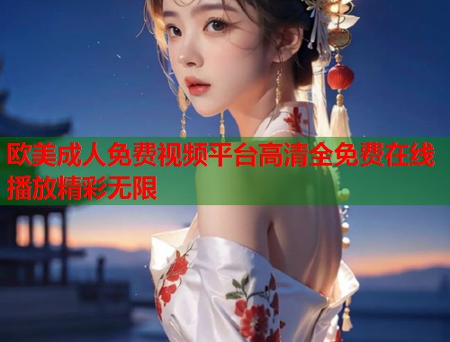 欧美成人免费视频平台高清全免费在线播放精彩无限