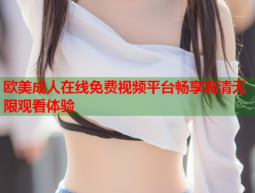 欧美成人在线免费视频平台畅享高清无限观看体验