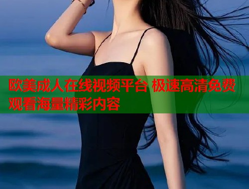 欧美成人在线视频平台 极速高清免费观看海量精彩内容
