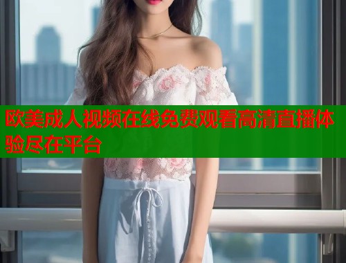 欧美成人视频在线免费观看高清直播体验尽在平台