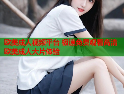 欧美成人视频平台 极速免费观看高清欧美成人大片体验