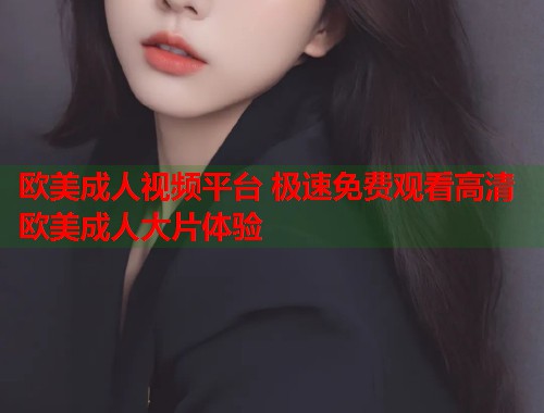 欧美成人视频平台 极速免费观看高清欧美成人大片体验