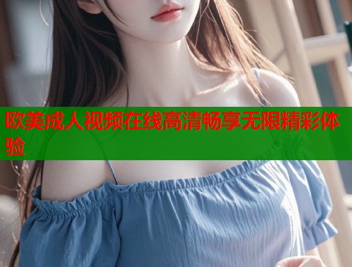 欧美成人视频在线高清畅享无限精彩体验