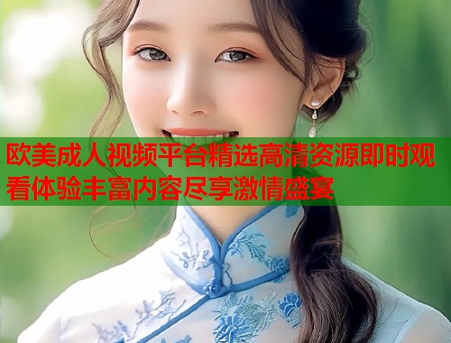 欧美成人视频平台精选高清资源即时观看体验丰富内容尽享激情盛宴