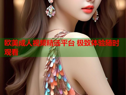欧美成人视频精选平台 极致体验随时观看