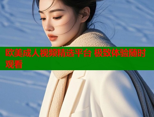 欧美成人视频精选平台 极致体验随时观看