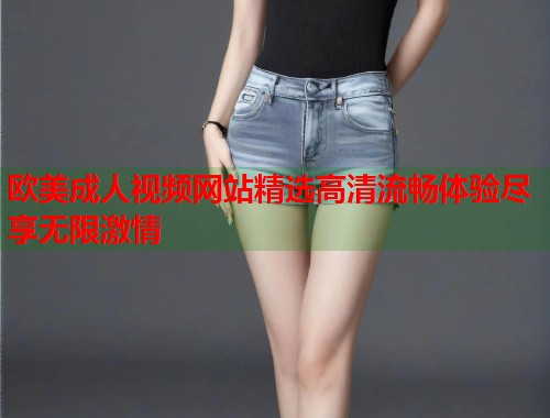 欧美成人视频网站精选高清流畅体验尽享无限激情