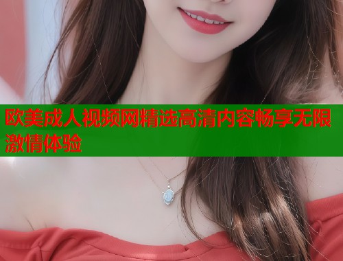 欧美成人视频网精选高清内容畅享无限激情体验