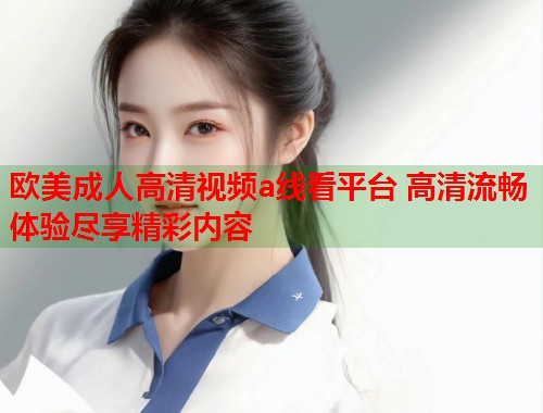 欧美成人高清视频a线看平台 高清流畅体验尽享精彩内容
