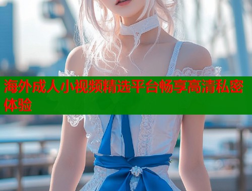 海外成人小视频精选平台畅享高清私密体验