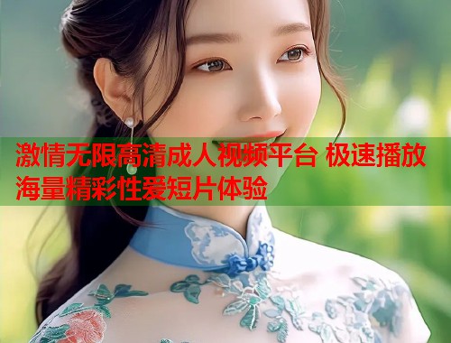 激情无限高清成人视频平台 极速播放海量精彩性爱短片体验