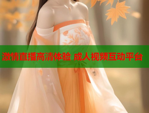 激情直播高清体验 成人视频互动平台