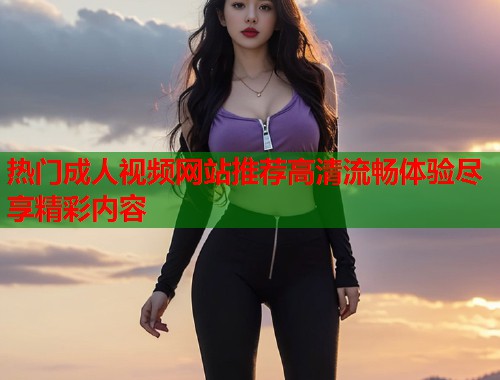 热门成人视频网站推荐高清流畅体验尽享精彩内容