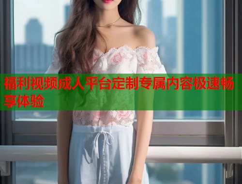 福利视频成人平台定制专属内容极速畅享体验