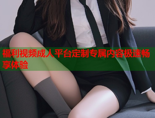 福利视频成人平台定制专属内容极速畅享体验
