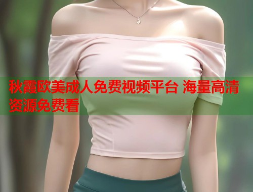 秋霞欧美成人免费视频平台 海量高清资源免费看