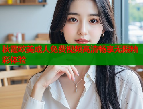 秋霞欧美成人免费视频高清畅享无限精彩体验