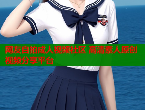 网友自拍成人视频社区 高清素人原创视频分享平台