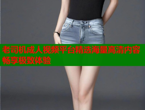 老司机成人视频平台精选海量高清内容畅享极致体验