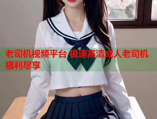 老司机视频平台 极速高清成人老司机福利尽享