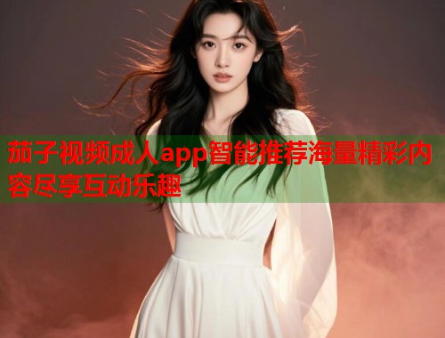 茄子视频成人app智能推荐海量精彩内容尽享互动乐趣 茄子视频成人app智能推荐海量精彩内容尽享互动乐趣