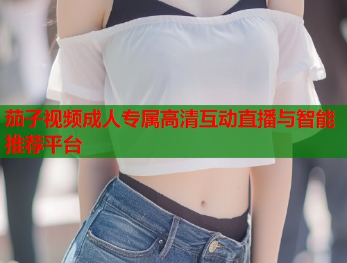 茄子视频成人专属高清互动直播与智能推荐平台 茄子视频成人专属高清互动直播与智能推荐平台