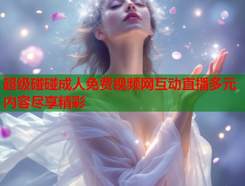 超级碰碰成人免费视频网互动直播多元内容尽享精彩 超级碰碰成人免费视频网互动直播多元内容尽享精彩