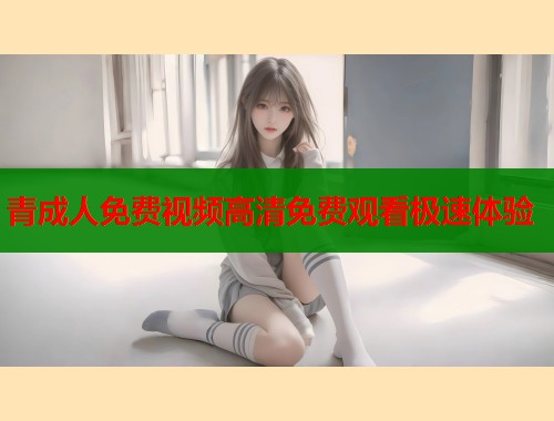 青成人免费视频高清免费观看极速体验