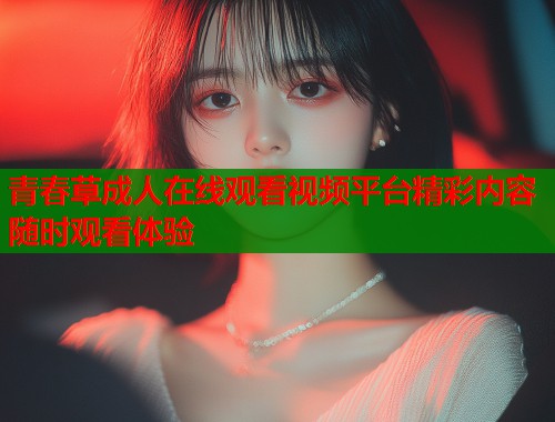 青春草成人在线观看视频平台精彩内容随时观看体验