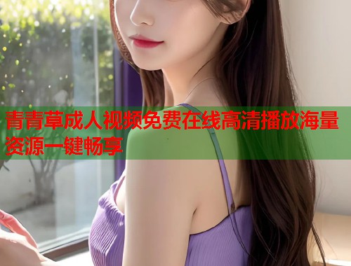 青青草成人视频免费在线高清播放海量资源一键畅享 青青草成人视频免费在线高清播放海量资源一键畅享