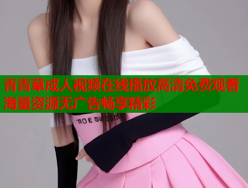 青青草成人视频在线播放高清免费观看海量资源无广告畅享精彩 青青草成人视频在线播放高清免费观看海量资源无广告畅享精彩