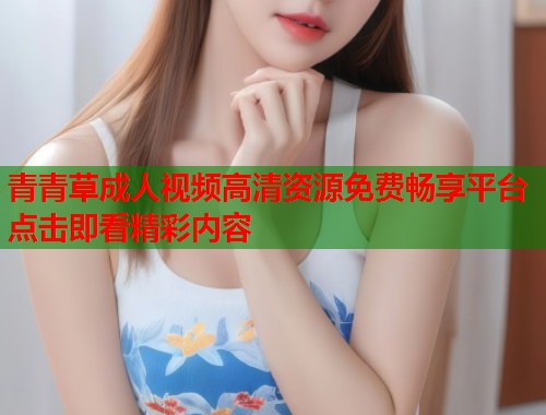 青青草成人视频高清资源免费畅享平台点击即看精彩内容 青青草成人视频高清资源免费畅享平台点击即看精彩内容