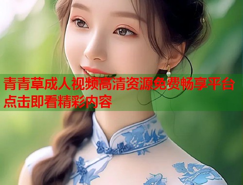 青青草成人视频高清资源免费畅享平台点击即看精彩内容