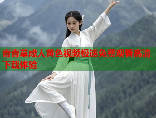 青青草成人黄色视频极速免费观看高清下载体验 青青草成人黄色视频极速免费观看高清下载体验