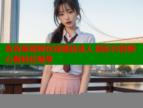 青青草视频在线播放成人 精彩内容随心看轻松畅享 青青草视频在线播放成人 精彩内容随心看轻松畅享
