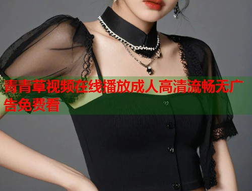 青青草视频在线播放成人高清流畅无广告免费看 青青草视频在线播放成人高清流畅无广告免费看
