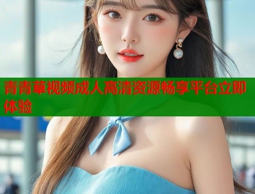 青青草视频成人高清资源畅享平台立即体验 青青草视频成人高清资源畅享平台立即体验