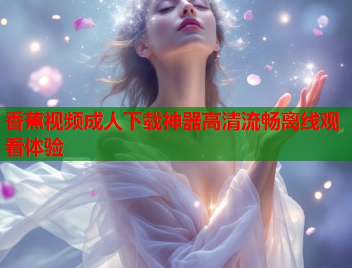 香蕉视频成人下载神器高清流畅离线观看体验 香蕉视频成人下载神器高清流畅离线观看体验