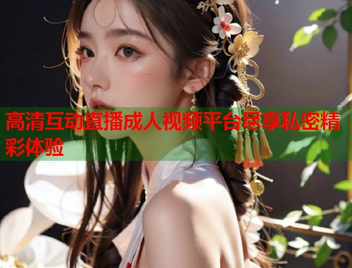 高清互动直播成人视频平台尽享私密精彩体验 高清互动直播成人视频平台尽享私密精彩体验