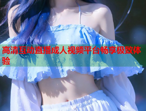 高清互动直播成人视频平台畅享极致体验 高清互动直播成人视频平台畅享极致体验