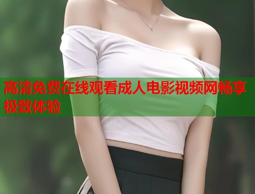 高清免费在线观看成人电影视频网畅享极致体验 高清免费在线观看成人电影视频网畅享极致体验
