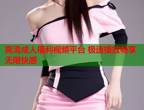 高清成人福利视频平台 极速播放畅享无限快感