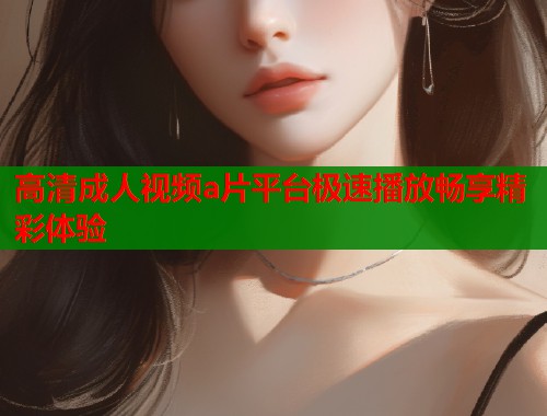高清成人视频a片平台极速播放畅享精彩体验