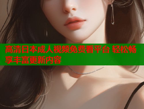 高清日本成人视频免费看平台 轻松畅享丰富更新内容