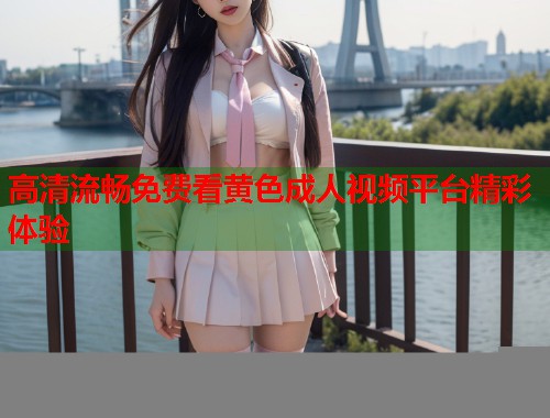 高清流畅免费看黄色成人视频平台精彩体验
